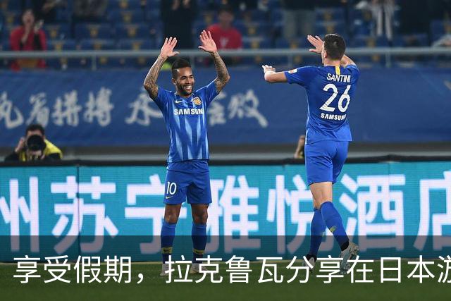 享受假期，拉克鲁瓦分享在日本游玩的照片